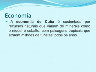 Economia
 A economia de Cuba é sustentada por
recursos naturais que variam de minerais como
o níquel e cobalto, com paisagens tropicais que
atraem milhões de turistas todos os anos.
 