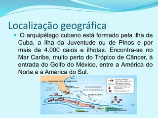 Localização geográfica
 O arquipélago cubano está formado pela ilha de
Cuba, a Ilha da Juventude ou de Pinos e por
mais de 4.000 caios e ilhotas. Encontra-se no
Mar Caribe, muito perto do Trópico de Câncer, à
entrada do Golfo do México, entre a América do
Norte e a América do Sul.
 