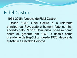 Fidel Castro
1959-2005: A época de Fidel Castro:
Desde 1959, Fidel Castro é o referente
principal da Revolução e homem forte na ilha,
apoiado pelo Partido Comunista, primeiro como
chefe de governo em 1959, e depois como
presidente da República, desde 1976, depois de
substituir a Osvaldo Dorticós.
 