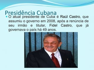 Presidência Cubana O atual presidente de Cuba é Raúl Castro, que
assumiu o governo em 2008, após a renúncia de
seu irmão e titular, Fidel Castro, que já
governava o país há 49 anos.
 