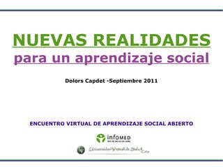 NUEVAS REALIDADES para un aprendizaje social Dolors Capdet -Septiembre 2011 ENCUENTRO VIRTUAL DE APRENDIZAJE SOCIAL ABIERTO 