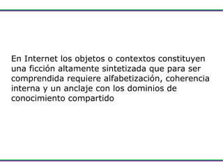 En Internet los objetos o contextos constituyen una ficción altamente sintetizada que para ser comprendida requiere alfabetización, coherencia interna y un anclaje con los dominios de conocimiento compartido 