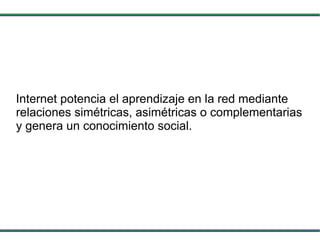 Internet potencia el aprendizaje en la red mediante relaciones simétricas, asimétricas o complementarias y genera un conocimiento social. 