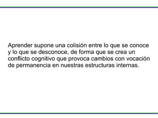 Aprender supone una colisión entre lo que se conoce y lo que se desconoce, de forma que se crea un conflicto cognitivo que provoca cambios con vocación de permanencia en nuestras estructuras internas. 