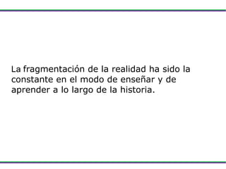 La  fragmentación de la realidad ha sido la constante en el modo de enseñar y de aprender a lo largo de la historia. 