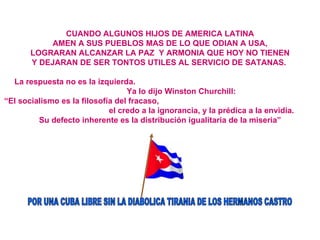 CUANDO ALGUNOS HIJOS DE AMERICA LATINA AMEN A SUS PUEBLOS MAS DE LO QUE ODIAN A USA, LOGRARAN ALCANZAR LA PAZ  Y ARMONIA QUE HOY NO TIENEN Y DEJARAN DE SER TONTOS UTILES AL SERVICIO DE SATANAS.   La respuesta no es la izquierda.  Ya lo dijo Winston Churchill:  “ El socialismo es la filosofía del fracaso,  el credo a la ignorancia, y la prédica a la envidia.  Su defecto inherente es la distribución igualitaria de la miseria” POR UNA CUBA LIBRE SIN LA DIABOLICA TIRANIA DE LOS HERMANOS CASTRO 