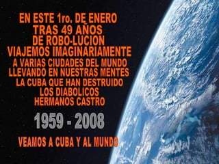 VIAJEMOS IMAGINARIAMENTE A VARIAS CIUDADES DEL MUNDO LLEVANDO EN NUESTRAS MENTES LA CUBA QUE HAN DESTRUIDO LOS DIABOLICOS HERMANOS CASTRO EN ESTE 1ro. DE ENERO TRAS 49 AÑOS DE ROBO-LUCION 1959 - 2008 VEAMOS A CUBA Y AL MUNDO 