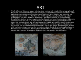 ARTThe first form of Cuban art is cave painting. Later testimonials included the cartographies of the island, combined with impressions and myths developed by chroniclers. Unlike the other Latin American colonies, the island during the 15th and 16th centuries was very poor and neglected economically and therefore also of little significance culturally. Foreign artists streamed to Cuba, the "key to the New World", and a great number of paintings were brought from Spain to furnish chapels and churches. Art had a cult function before it became an expression of the culture in any real sense. In the colonial period, (which historically spans four centuries), only the 18th and above all the 19th centuries are significant in terms of the creation of Cuban art. This was the first time that art was thought of in Cuba as an occupation. The artists were mulattos or blacks - self-taught people who exchanged lessons with each other; they were regarded as craftsmen. José Nicolás de la EscalerayDomínguez is the first Cuban painter, with the exception of TadeoChirino from Santiago, who, although sixteen years younger, developed a work with more inaccuracies and primitivism.