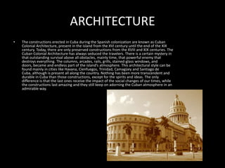 ARCHITECTUREThe constructions erected in Cuba during the Spanish colonization are known as Cuban Colonial Architecture, present in the island from the XVI century until the end of the XIX century. Today, there are only preserved constructions from the XVIII and XIX centuries. The Cuban Colonial Architecture has always seduced the travelers. There is a certain mystery in that outstanding survival above all obstacles, mainly time, that powerful enemy that destroys everything. The columns, arcades, rails, grills, stained-glass windows, and doors, became and endless part of the island’s atmosphere. This architectural style can be found mainly in cities like Havana, Cienfuegos, Trinidad, Camagüey and Santiago de Cuba, although is present all along the country. Nothing has been more transcendent and durable in Cuba than those constructions, except for the spirits and ideas. The only difference is that the last ones receive the impact of the social changes of our times, while the constructions last amazing and they still keep on adorning the Cuban atmosphere in an admirable way.