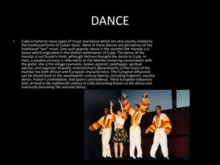 DANCECuba is home to many types of music and dance which are very closely related to the traditional forms of Cuban music. Most of these dances are derivatives of the traditional "son" music. One such popular dance is the mambo.The mambo is a dance which originated in the Haitian settlements of Cuba. The dance of the mambo is not found in Haiti, although Haitians brought the dance to Cuba. In Haiti, a voodoo princess is referred to as the Mambo (meaning conversation with the gods); she is the village counselor, healer, exorcist, soothsayer, spiritual advisor, and organizer of public entertainment (Barendrecht 1).The music of the mambo has both African and European characteristics. The European influences can be traced back to the seventeenth century dances, including England's country dance, France's contredanse, and Spain's contradanza. These European influences later arrived in the eighteenth century in Cuba becoming known as the danza and eventually becoming the national dance.