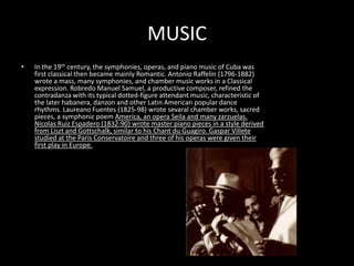 MUSICIn the 19th century, the symphonies, operas, and piano music of Cuba was first classical then became mainly Romantic. Antonio Raffelin (1796-1882) wrote a mass, many symphonies, and chamber music works in a Classical expression. Robredo Manuel Samuel, a productive composer, refined the contradanza with its typical dotted-figure attendant music, characteristic of the later habanera, danzon and other Latin American popular dance rhythms. Laureano Fuentes (1825-98) wrote sevaral chamber works, sacred pieces, a symphonic poem America, an opera Seila and many zarzuelas. Nicolas Ruiz Espadero (1832-90) wrote master piano pieces in a style derived from Liszt and Gottschalk, similar to his Chant du Guagiro. Gaspar Villete studied at the Paris Conservatoire and three of his operas were given their first play in Europe.