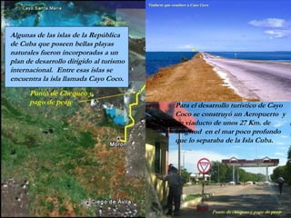 Punto de Chequeo y
pago de peaje
Algunas de las islas de la República
de Cuba que poseen bellas playas
naturales fueron incorporadas a un
plan de desarrollo dirigido al turismo
internacional. Entre esas islas se
encuentra la isla llamada Cayo Coco.
Para el desarrollo turístico de Cayo
Coco se construyó un Aeropuerto y
un viaducto de unos 27 Km. de
longitud en el mar poco profundo
que lo separaba de la Isla Cuba.
 