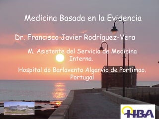Medicina Basada en la Evidencia

Dr. Francisco Javier Rodríguez-Vera
   M. Asistente del Servicio de Medicina
                 Interna.
Hospital do Barlavento Algarvio de Portimao.
                  Portugal
 