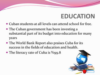 EDUCATION
 Cuban students at all levels can attend school for free.
 The Cuban government has been investing a
substantial part of its budget into education for many
years
 The World Bank Report also praises Cuba for its
success in the fields of education and health.
 The literacy rate of Cuba is %99.8
 