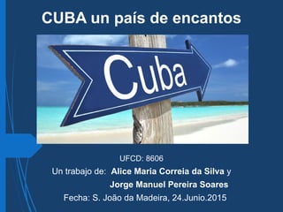 CUBA un país de encantos
UFCD: 8606
Un trabajo de: Alice Maria Correia da Silva y
Jorge Manuel Pereira Soares
Fecha: S. João da Madeira, 24.Junio.2015
 