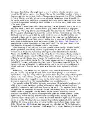 discouraged from finding other employment so as to be available when the plantation owner
needed him, life did not improve. Even though Cuba had the fourth highest standard of living in
Latin America, that was not high. Besides, Cubans compared themselves to the US not Honduras
or Bolivia. Illiteracy was high; schools too few; affordable medical care almost impossible for
the average person to get; and housing substandard. Rural areas suffered more than urban areas
because Cuban presidents had always feared the cities more. In short, social justice was a victim
of the Batista years.
Opposition to Batista came from a variety of sources. Old line politicians wanted him out so
they could return to power. Prío Socarrás financed guns, bribes, and anti-Batista propaganda.
Students and other young people demonstrated against him and plotted his overthrow. On July
26, 1953, a group of young people attacked the Moncada Barracks near Santiago de Cuba. They
failed and were arrested. At his trial, the leader, twenty-six-year-old Fidel Castro Ruiz, was
sentenced to fifteen years in prison. At his trial, however, the young man who had attended law
school, spoke at length about Cuban injustices and the need to restore the 1940 Constitution. He
asserted that the Cuban people would not support a dictator. The “History Will Absolve Me”
speech caught the public imagination and made him a martyr. The myth grew. Batista, for his
part, declared a 90-day siege and clamped down on civil liberties.
By the beginning of 1954, the crisis was over. He lifted the state of siege. Business boomed.
The US government arrested Prío Socarrás for gun running and fined him. Batista ran for
President on his Progressive Action Party ticket against former President Ramon Grau San
Martin. Grau San Martin withdrew before the voting; he saw it was useless. Batista, basking in
victory, declared a general amnesty in May, letting political prisoners out of jail. Castro was one
of them; he and a few friends went to Mexico City to plot revolution. Prío Socarrás came back to
Cuba. The press was almost entirely free. The country was calm except for a mass meeting in the
Fall of 1955. Commerce and tourism flourished. Most of the prosperity favored Cubans. The
Batista regime grew self-satisfied. It could not imagine any serious opposition would occur. It
officials and cronies, the army, and the police went about their duties haphazardly and stole
more.
In December, 1956, Fidel Castro and eighty-one others landed in Cuba from Mexico on the
boat, the Granma. They thought that their arrival would spark uprisings all over the island
against Batista. They were wrong. Batista’s government knew they were coming and managed to
capture all but twelve of them. Castro, his brother Raul, the Argentine radical Ernesto “Che”
Guevara, and nine others managed to escape into the Sierra Maestra mountains. The Batista
government announced that Fidel was dead and then went about its business.
Fidel was alive and the 26th of July Movement was growing. He had a radio broadcaster with
which to send message throughout the island and a printing press. He had money and guns
supplied by sympathizers and confederates throughout the island. Fidel was smart, smarter than
his opponents, and a masterful propagandist. No one could seriously doubt that he was alive. He
flooded Cuba with propaganda depicting himself and his followers as wanting to restore
democracy and improve the lives of the average Cuban against the corrupt, dictatorial Batista
regime which, he said, was only interested in the rich and powerful, including the US. The
Castroites began bombing school and cinemas to show that the Batista regime could not protect
people. In March, 1957, they led a mass attack on the presidential palace and almost found and
killed him. He became cautious about appearing in public. Castro's forces began burning sugar
fields. Although they failed at times, they succeeded more often than not. All they had to do to
discredit the government was prove that it could not perform its primary function--protection of
 