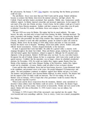 life and property. By January 7, 1957, Time magazine was reporting that the Batista government
could not cope.
The anti-Batista forces were more than just Fidel Castro and his group. Student turbulence
became so common that Batista shout down the national university and high schools. The
Catholic Church and labor leaders proclaimed their neutrality. Middle class businessmen quietly
withdrew support. As Batista imposed censorship and increased suppression, he lost support. He
sent much of his army into Oriente province, Castro's home, but his soldiers could get to Castro's
men in the Sierra Maestra mountains. Soldiers sold their weapons to Castro (they were ill paid)
or defected. From the US, mostly, anti-Batista forces sent weapons. Exiles returned to
participate.
The year 1958 was worse for Batista. His regime had lost its moral authority. The sugar
harvest, the zafra, was held early to keep Castro from burning the fields. Sabotage increased. The
police responded with beatings, brutality, and mass jailings. Castro, who was portraying himself
as a folk hero who personified the hope of the common man, stepped up his propaganda efforts.
Cleverly, he refused to work with other anti-Batista groups; he wanted to claim sole credit for
bringing Batista down. By the Spring of 1958, riding busses and trains in Cuba was unsafe
because the attacks were so frequent. Bombings closed most public schools. Soldiers and public
officials feared assassination. Tourism dropped drastically as fear increased.
In April, it appeared that Castro had failed. He called for a general strike--a massive work
stoppage throughout the island but it failed. Many anti-Batista groups, including the Communist,
who had turned against their benefactor, refused to support it. Although the US canceled arms
shipments to the government, Batista's 40,000 man army was loyal. So, too, were labor leaders.
He ignored the call of Catholic bishops for him to compromise with Castro (who would not have
agreed anyway). Confident that the opposition was no longer a threat, he scheduled presidential
elections for November, 1958. He would run Andrés Riva Agüero against Ramón Grau San
Martín of the Auténticos and Carlos Márquez Sterling of the Ortodoxos. Andrés Riva Agüero
would win by a landslide, of course; Batista could not afford to have an honest election.
Castro and the other anti-Batista forces had not been beaten, however. Castro threatened death
to the candidates and promised terror to the voters. His people kidnapped US businessmen and
sailors. The rural population continued to withdraw support from Batista and give it to Castro.
The business and professional class deserted Batista followed by urban workers. The dictator had
lost the support of the US which would not intervene. The US was waiting for the end of
Batista's term in February, 1959, in hopes that a free government would be created. Only his
army and police kept him in power.
When Castro and his forces swept down from the mountains, Batista's army surrendered or
deserted. Cuban soldiers knew that Batista could not survive. In December, the dictator began
flying his family out of the country. Some arrived in Jacksonville, Florida and were cursed at the
airport. Batista left Cuba on December 31, 1958. Castro's victory was not military but
psychological.
On January 2, 1959, Castro's 26th of July movement's men marched into the capital . They
were bearded and wore camouflage uniforms. Even in victory, Castro was a master propagandist.
Don Mabry
http://historicaltextarchive.com/sections.php?action=read&artid=684
 