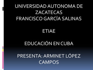 UNIVERSIDAD AUTONOMA DE ZACATECAS FRANCISCO GARCÍA SALINAS ETIAE EDUCACIÓN EN CUBA PRESENTA: ARMINET LÓPEZ CAMPOS 