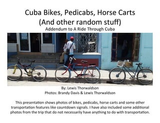 Cuba	
  Bikes,	
  Pedicabs,	
  Horse	
  Carts	
  
(And	
  other	
  random	
  stuﬀ)	
  
Addendum	
  to	
  A	
  Ride	
  Through	
  Cuba	
  
By:	
  Lewis	
  Thorwaldson	
  
Photos:	
  Brandy	
  Davis	
  &	
  Lewis	
  Thorwaldson	
  
	
  
This	
  presentaFon	
  shows	
  photos	
  of	
  bikes,	
  pedicabs,	
  horse	
  carts	
  and	
  some	
  other	
  
transportaFon	
  features	
  like	
  countdown	
  signals.	
  I	
  have	
  also	
  included	
  some	
  addiFonal	
  
photos	
  from	
  the	
  trip	
  that	
  do	
  not	
  necessarily	
  have	
  anything	
  to	
  do	
  with	
  transportaFon.	
  
	
  
 
