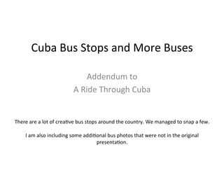 Cuba	
  Bus	
  Stops	
  and	
  More	
  Buses	
  	
  
Addendum	
  to	
  A	
  Ride	
  Through	
  Cuba	
  
By:	
  Lewis	
  Thorwaldson	
  
Photos:	
  Brandy	
  Davis	
  &	
  Lewis	
  Thorwaldson	
  
	
  
There	
  are	
  a	
  lot	
  of	
  creaCve	
  bus	
  stops	
  around	
  the	
  country.	
  We	
  managed	
  to	
  snap	
  a	
  few.	
  
I	
  am	
  also	
  including	
  some	
  addiConal	
  bus	
  photos	
  that	
  were	
  not	
  in	
  the	
  original	
  A	
  Ride	
  
Through	
  Cuba	
  presentaCon.	
  	
  
 
