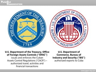 U.S. Department of the Treasury, Office
of Foreign Assets Controls (“OFAC”)
issues and enforces the Cuban
Assets Control Regulations (“CACR”) –
authorized travel, activities and
financial transactions
U.S. Department of
Commerce, Bureau of
Industry and Security (“BIS”)
authorized exports to Cuba
 