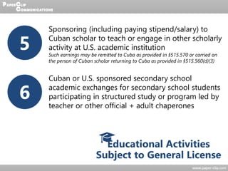 Educational Activities
Subject to General License
5
Sponsoring (including paying stipend/salary) to
Cuban scholar to teach or engage in other scholarly
activity at U.S. academic institution
Such earnings may be remitted to Cuba as provided in §515.570 or carried on
the person of Cuban scholar returning to Cuba as provided in §515.560(d)(3)
6
Cuban or U.S. sponsored secondary school
academic exchanges for secondary school students
participating in structured study or program led by
teacher or other official + adult chaperones
 