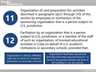 11
Organization of, and preparation for, activities
described in paragraphs (a)(1) through (10) of this
section by employees or contractors of the
sponsoring organization that is a person subject to
U.S. jurisdiction
12
Facilitation by an organization that is a person
subject to U.S. jurisdiction, or a member of the staff
of such an organization, of licensed educational
activities in Cuba on behalf of U.S. academic
institutions or secondary schools, provided that:
Organization is directly affiliated
with one or more U.S. academic
institutions or secondary schools
Organization facilitates educational
activities that meet requirements of 1 or
more of the general licenses set forth in
§515.565(a)(1), (2), (3), and (6).
 
