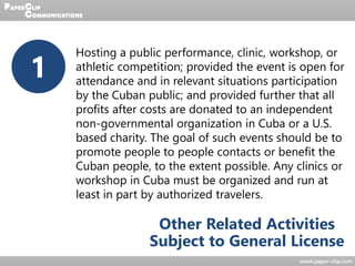 1
Hosting a public performance, clinic, workshop, or
athletic competition; provided the event is open for
attendance and in relevant situations participation
by the Cuban public; and provided further that all
profits after costs are donated to an independent
non-governmental organization in Cuba or a U.S.
based charity. The goal of such events should be to
promote people to people contacts or benefit the
Cuban people, to the extent possible. Any clinics or
workshop in Cuba must be organized and run at
least in part by authorized travelers.
Other Related Activities
Subject to General License
 