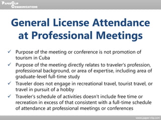 General License Attendance
at Professional Meetings
 Purpose of the meeting or conference is not promotion of
tourism in Cuba
 Purpose of the meeting directly relates to traveler's profession,
professional background, or area of expertise, including area of
graduate-level full-time study
 Traveler does not engage in recreational travel, tourist travel, or
travel in pursuit of a hobby
 Traveler's schedule of activities doesn’t include free time or
recreation in excess of that consistent with a full-time schedule
of attendance at professional meetings or conferences
 