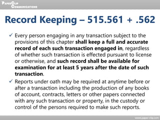  Every person engaging in any transaction subject to the
provisions of this chapter shall keep a full and accurate
record of each such transaction engaged in, regardless
of whether such transaction is effected pursuant to license
or otherwise, and such record shall be available for
examination for at least 5 years after the date of such
transaction.
 Reports under oath may be required at anytime before or
after a transaction including the production of any books
of account, contracts, letters or other papers connected
with any such transaction or property, in the custody or
control of the persons required to make such reports.
Record Keeping – 515.561 + .562
 