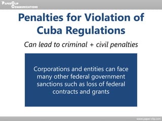 Penalties for Violation of
Cuba Regulations
Can lead to criminal + civil penalties
Criminal
Imprisonment of up to 10 years
and fines of $1,000,000 dollars
for entities and up to $250,000
for individuals
Civil
Fines of up to $65,000 per
violation; Attempts to conceal
violations are separate offenses
that can lead to imprisonment
for up to 5 years + other
consequences
Corporations and entities can face
many other federal government
sanctions such as loss of federal
contracts and grants
 