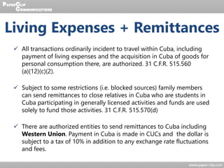 Living Expenses + Remittances
 All transactions ordinarily incident to travel within Cuba, including
payment of living expenses and the acquisition in Cuba of goods for
personal consumption there, are authorized. 31 C.F.R. 515.560
(a)(12)(c)(2).
 Subject to some restrictions (i.e. blocked sources) family members
can send remittances to close relatives in Cuba who are students in
Cuba participating in generally licensed activities and funds are used
solely to fund those activities. 31 C.F.R. 515.570(d)
 There are authorized entities to send remittances to Cuba including
Western Union. Payment in Cuba is made in CUCs and the dollar is
subject to a tax of 10% in addition to any exchange rate fluctuations
and fees.
 