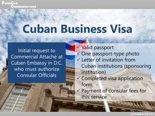Cuban Business Visa
Initial request to
Commercial Attaché at
Cuban Embassy in D.C.
who must authorize
Consular Officials
 Valid passport
 One passport-type photo
 Letter of invitation from
Cuban institutions (sponsoring
institution)
 Completed visa application
form
 Payment of consular fees for
this service
 