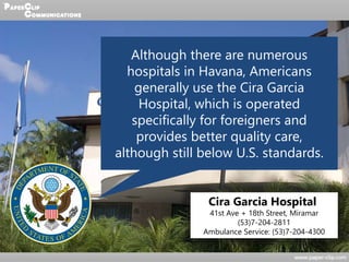 Although there are numerous
hospitals in Havana, Americans
generally use the Cira Garcia
Hospital, which is operated
specifically for foreigners and
provides better quality care,
although still below U.S. standards.
Cira Garcia Hospital
41st Ave + 18th Street, Miramar
(53)7-204-2811
Ambulance Service: (53)7-204-4300
 