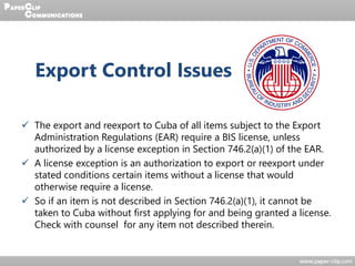 Export Control Issues
 The export and reexport to Cuba of all items subject to the Export
Administration Regulations (EAR) require a BIS license, unless
authorized by a license exception in Section 746.2(a)(1) of the EAR.
 A license exception is an authorization to export or reexport under
stated conditions certain items without a license that would
otherwise require a license.
 So if an item is not described in Section 746.2(a)(1), it cannot be
taken to Cuba without first applying for and being granted a license.
Check with counsel for any item not described therein.
 