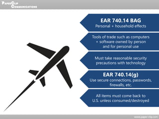 EAR 740.14 BAG
Personal + household effects
Tools of trade such as computers
+ software owned by person
and for personal use
Must take reasonable security
precautions with technology
EAR 740.14(g)
Use secure connections, passwords,
firewalls, etc.
All items must come back to
U.S. unless consumed/destroyed
 
