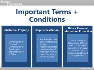 Important Terms +
Conditions
Intellectual Property Dispute Resolution
Data + Personal
Information Protection
• Ownership of IP
Provided
• Ownership of IP
Developed
• Registration of IP
in Cuba
• Resolving disputes
as to students and
faculty
• Resolving disputes
between schools?
• Mediation will be a
better first step to
resolve disputes
Data + privacy in
Cuba is very different
than U.S., so to the
extent this is an issue,
it should be
considered/addressed
in agreement
 
