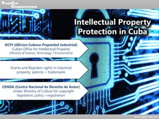 Intellectual Property
Protection in Cuba
OCPI (Oficina Cubana Propiedad Industrial)
Cuban Office for Intellectual Property
(Ministry of Science, Technology 7 Environment)
Grants and Registers rights in industrial
property: patents + trademarks
CENDA (Centro Nacional de Derecho de Autor)
Under Ministry of Culture for copyright
legislation, policy +registration
 