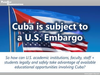 Cuba is subject to
a U.S. Embargo
So how can U.S. academic institutions, faculty, staff +
students legally and safely take advantage of available
educational opportunities involving Cuba?
 