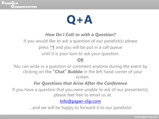 Q+A
How Do I Call-in with a Question?
If you would like to ask a question of our panelist(s) please
press *1 and you will be put in a call queue
until it is your turn to ask your question.
OR
You can write in a question or comment anytime during the event by
clicking on the “Chat” Bubble in the left hand corner of your
screen.
For Questions that Arise After the Conference
If you have a question that you were unable to ask of our presenter(s),
please feel free to email us at:
Info@paper-clip.com
…and we will be happy to forward it to our panelists!
 
