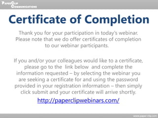 Thank you for your participation in today's webinar.
Please note that we do offer certificates of completion
to our webinar participants.
If you and/or your colleagues would like to a certificate,
please go to the link below and complete the
information requested – by selecting the webinar you
are seeking a certificate for and using the password
provided in your registration information – then simply
click submit and your certificate will arrive shortly.
http://paperclipwebinars.com/
Certificate of Completion
 