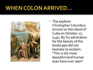 The explorer Christopher Columbus arrived on the island of Cuba on October 27, 1492. By his admiration for the beauty of the landscape did not hesitate to exclaim: "This is the most beautiful land human eyes have ever seen" 