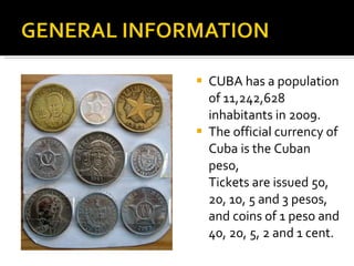 CUBA has a population of 11,242,628 inhabitants in 2009. The official currency of Cuba is the Cuban peso, Tickets are issued 50, 20, 10, 5 and 3 pesos, and coins of 1 peso and 40, 20, 5, 2 and 1 cent. 