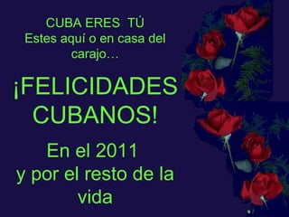 CUBA ERES  TÚ Estes aquí o en casa del carajo… ¡FELICIDADES CUBANOS! En el 2011  y por el resto de la vida 