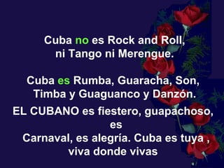 Cuba  no  es Rock and Roll, ni Tango ni Merengue.  Cuba  es  Rumba, Guaracha, Son,  Timba y Guaguanco y Danzón. EL CUBANO es fiestero, guapachoso,  es Carnaval, es alegría.  Cuba es tuya , viva donde vivas  