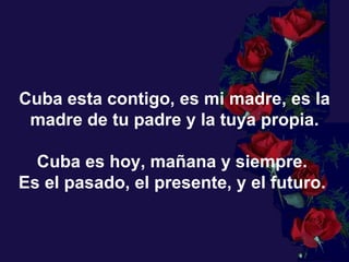 Cuba esta contigo, es mi madre, es la madre de tu padre y la tuya propia. Cuba es hoy, mañana y siempre.  Es el pasado, el presente, y el futuro.  