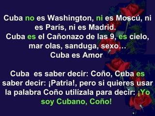 Cuba  no  es Washington,  ni  es Moscú, ni es París, ni es Madrid.   Cuba  es  el Cañonazo de las 9,  es  cielo, mar olas, sanduga, sexo… Cuba es Amor   Cuba  es saber decir: Coño, Cuba  es  saber decir: ¡Patria!, pero si quieres usar la palabra Coño utilízala para decir:  ¡Yo soy Cubano, Coño!   