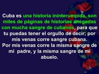 Cuba es  una historia ininterumpida, son miles de páginas de historias anegadas con mucha sangre de cubanos , para que tu puedas tener el orgullo de decir; por  mis venas corre sangre cubana.  Por mis venas corre la misma sangre de mi  padre, y la misma sangre de mi abuelo. 
