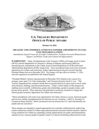 1
U.S. TREASURY DEPARTMENT
OFFICE OF PUBLIC AFFAIRS
October 14, 2016
TREASURY AND COMMERCE ANNOUNCE FURTHER AMENDMENTS TO CUBA
SANCTIONS REGULATIONS
Amendments Expand Venues for Scientific Collaboration, Facilitate Increased Humanitarian
Support, and Bolster Trade and Commercial Opportunities
WASHINGTON – Today, the Department of the Treasury’s Office of Foreign Assets Control
(OFAC) and the Department of Commerce’s Bureau of Industry and Security (BIS) are
announcing new amendments to the Cuban Assets Control Regulations (CACR) and Export
Administration Regulations (EAR), respectively. These amendments help create more economic
opportunity for Cubans and Americans, further implementing the direction toward Cuba that
President Obama laid out in December 2014. The changes will take effect on October 17, 2016,
when the regulations are published in the Federal Register.
“President Obama’s historic announcement in December 2014 charted a new course for a
stronger, more open U.S.-Cuba relationship,” said Treasury Secretary Jacob J. Lew. “The
Treasury Department has worked to break down economic barriers in areas such as travel, trade
and commerce, banking, and telecommunications. Today’s action builds on this progress by
enabling more scientific collaboration, grants and scholarships, people-to-people contact, and
private sector growth. These steps have the potential to accelerate constructive change and
unlock greater economic opportunity for Cubans and Americans.”
“These amendments will create more opportunities for Cuban citizens to access American goods
and services, further strengthening the ties between our two countries,” said U.S. Secretary of
Commerce Penny Pritzker. “More commercial activity between the U.S. and Cuba benefits our
people and our economies.”
These changes are intended to expand opportunities for scientific collaboration by authorizing
certain transactions related to Cuban-origin pharmaceuticals and joint medical research; improve
living conditions for Cubans by expanding existing authorizations for grants and humanitarian-
related services; increase people-to-people contact in Cuba by facilitating authorized travel and
 