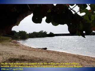 On the road to Habana, we stopped at the Bay of Pigs, site of a failed military
invasion of Cuba undertaken by the CIA-sponsored paramilitary group Brigade
2506 on 17 April 1961.
 